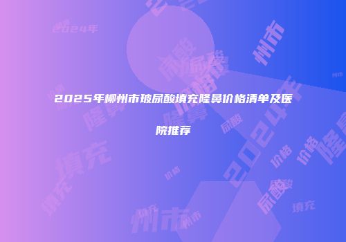 2025年柳州市玻尿酸填充隆鼻价格清单及医院推荐