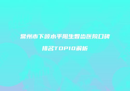 常州市下颌水平阻生智齿医院口碑排名TOP10解析