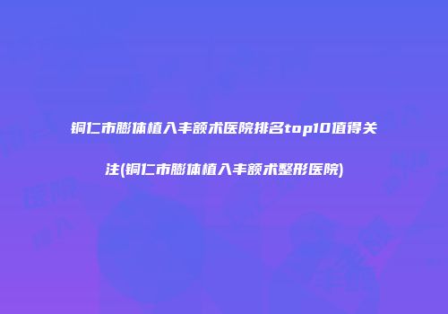 铜仁市膨体植入丰额术医院排名top10值得关注(铜仁市膨体植入丰额术整形医院)