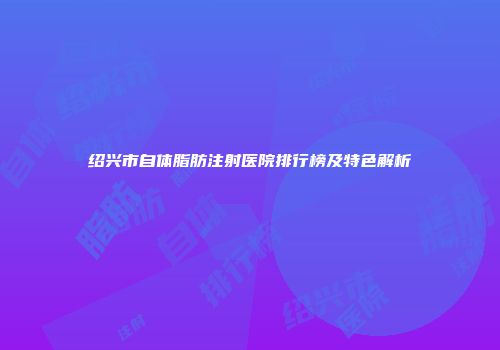 绍兴市自体脂肪注射医院排行榜及特色解析
