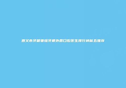 遵义市牙龈萎缩牙根外露口腔医生排行榜前五推荐