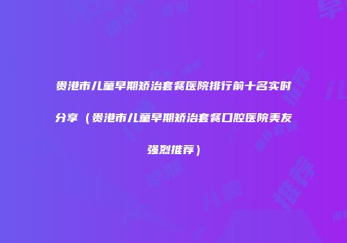 贵港市儿童早期矫治套餐医院排行前十名实时分享（贵港市儿童早期矫治套餐口腔医院美友强烈推荐）