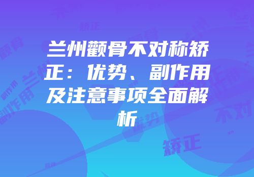 兰州颧骨不对称矫正：优势、副作用及注意事项全面解析