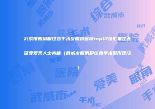 武威市眼角眼综合手术医院排名榜top10强汇集在此深受爱美人士青睐（武威市眼角眼综合手术整形医院）
