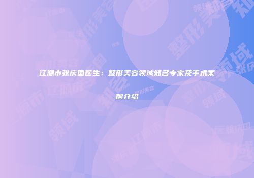 辽源市张庆国医生：整形美容领域知名专家及手术案例介绍