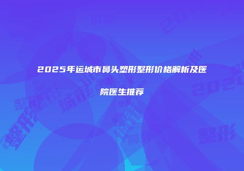 2025年运城市鼻头塑形整形价格解析及医院医生推荐