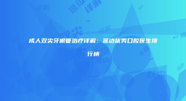 成人双尖牙根管治疗详解：延边优秀口腔医生排行榜