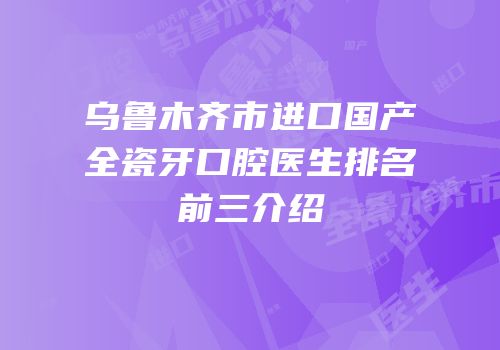 乌鲁木齐市进口国产全瓷牙口腔医生排名前三介绍