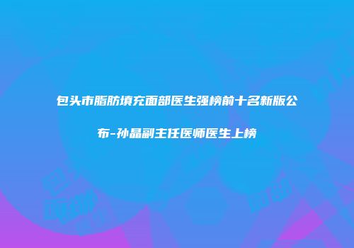 包头市脂肪填充面部医生强榜前十名新版公布-孙晶副主任医师医生上榜
