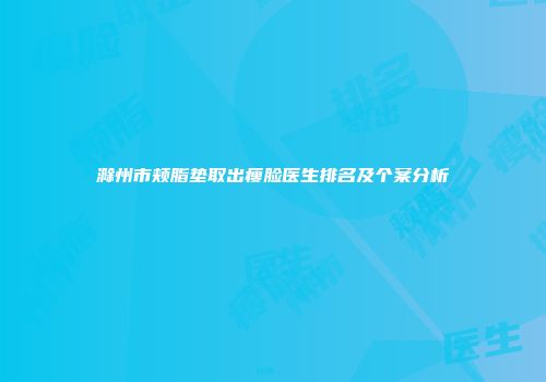 滁州市颊脂垫取出瘦脸医生排名及个案分析