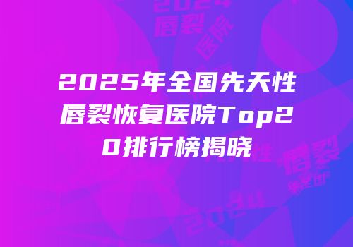 2025年全国先天性唇裂恢复医院Top20排行榜揭晓