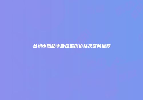 台州市脂肪丰卧蚕整形价格及医院推荐