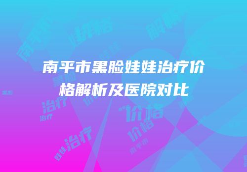 南平市黑脸娃娃治疗价格解析及医院对比