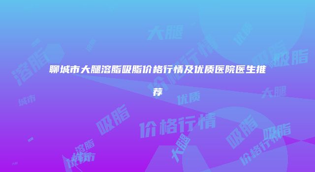 聊城市大腿溶脂吸脂价格行情及优质医院医生推荐