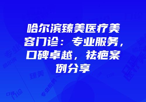 哈尔滨臻美医疗美容门诊：专业服务，口碑卓越，祛疤案例分享