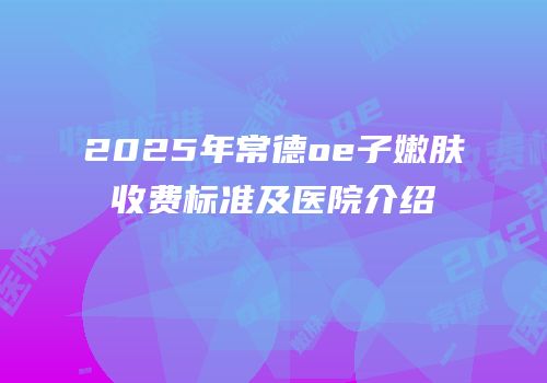 2025年常德oe子嫩肤收费标准及医院介绍