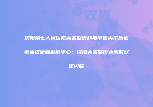 沈阳第七人民医院美容整形科与中国美尔康疤痕痤疮康复整形中心：沈阳美容整形领域的双星闪耀
