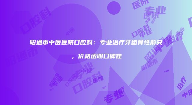昭通市中医医院口腔科：专业治疗牙齿骨性前突，价格透明口碑佳
