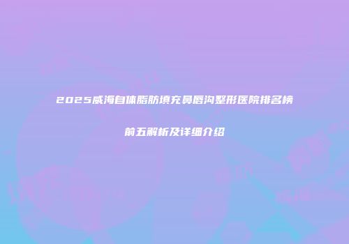 2025威海自体脂肪填充鼻唇沟整形医院排名榜前五解析及详细介绍
