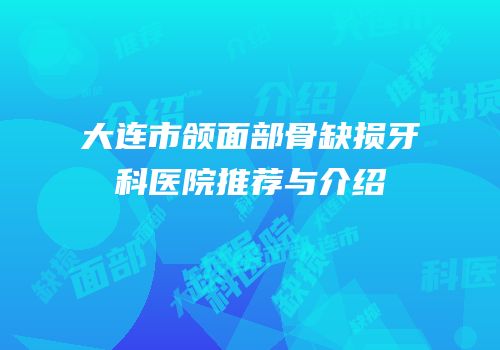 大连市颌面部骨缺损牙科医院推荐与介绍