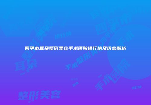四平市耳朵整形美容手术医院排行榜及价格解析