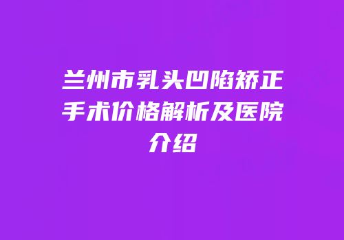 兰州市乳头凹陷矫正手术价格解析及医院介绍