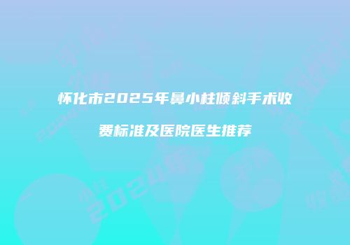 怀化市2025年鼻小柱倾斜手术收费标准及医院医生推荐