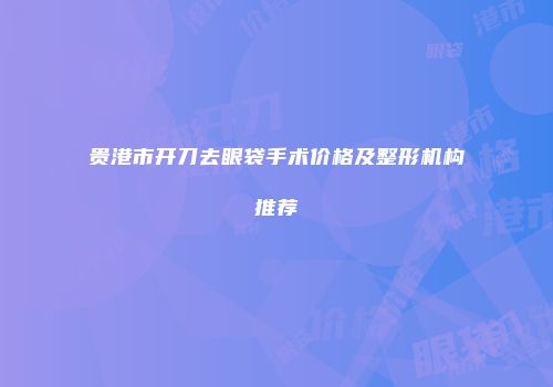 贵港市开刀去眼袋手术价格及整形机构推荐
