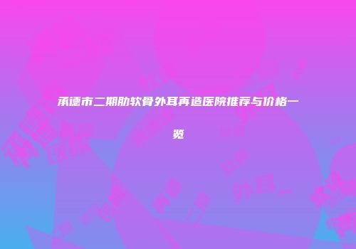 承德市二期肋软骨外耳再造医院推荐与价格一览