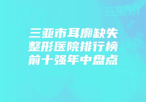 三亚市耳廓缺失整形医院排行榜前十强年中盘点