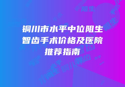 铜川市水平中位阻生智齿手术价格及医院推荐指南