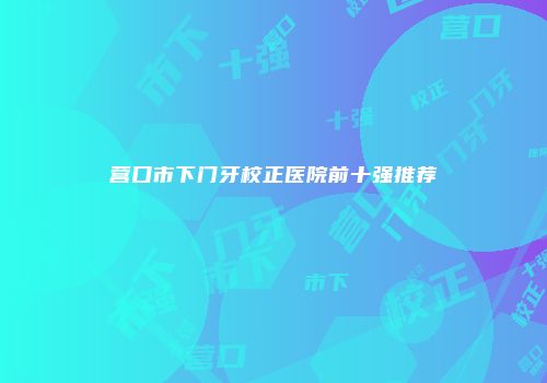营口市下门牙校正医院前十强推荐