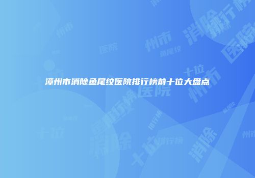 漳州市消除鱼尾纹医院排行榜前十位大盘点