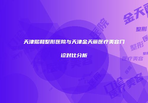 天津熙和整形医院与天津金天丽医疗美容门诊对比分析