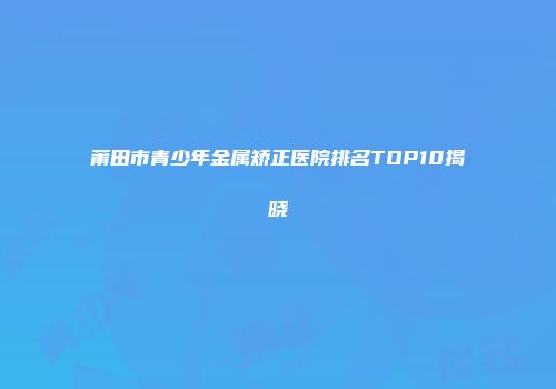 莆田市青少年金属矫正医院排名TOP10揭晓