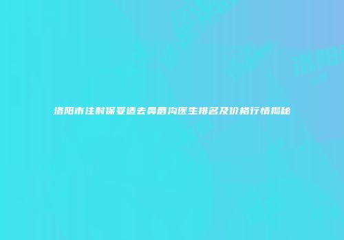 洛阳市注射保妥适去鼻唇沟医生排名及价格行情揭秘