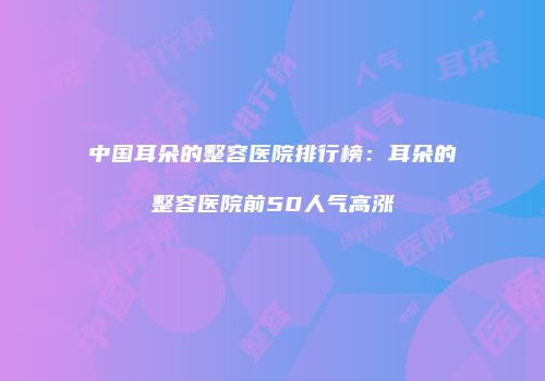 中国耳朵的整容医院排行榜：耳朵的整容医院前50人气高涨