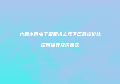 六盘水市电子吸脂术去双下巴高性价比医院推荐及价目表