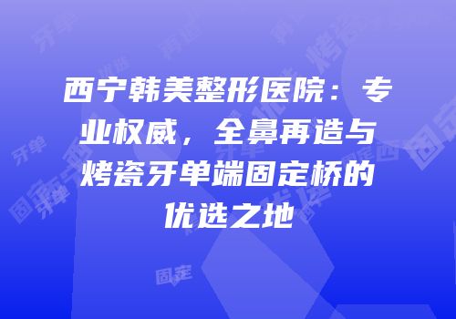 西宁韩美整形医院：专业权威，全鼻再造与烤瓷牙单端固定桥的优选之地