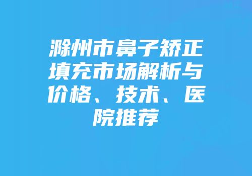 滁州市鼻子矫正填充市场解析与价格、技术、医院推荐
