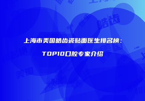 上海市美国皓齿瓷贴面医生排名榜：TOP10口腔专家介绍