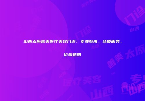 山西太原善美医疗美容门诊：专业整形，品质服务，价格透明