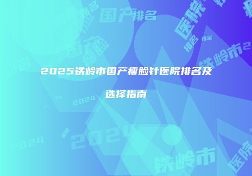 2025铁岭市国产瘦脸针医院排名及选择指南