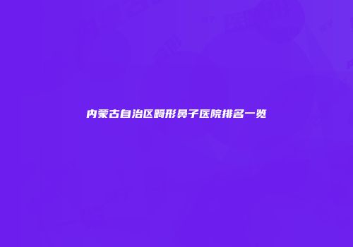内蒙古自治区畸形鼻子医院排名一览