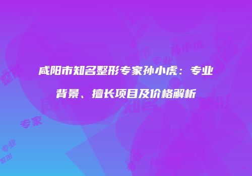 咸阳市知名整形专家孙小虎：专业背景、擅长项目及价格解析