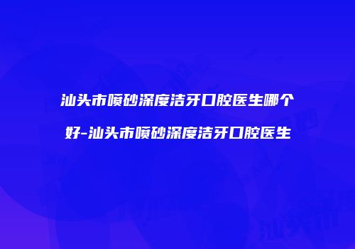 汕头市喷砂深度洁牙口腔医生哪个好-汕头市喷砂深度洁牙口腔医生
