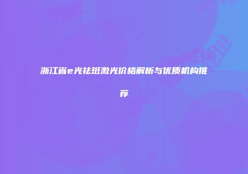 浙江省e光祛斑激光价格解析与优质机构推荐