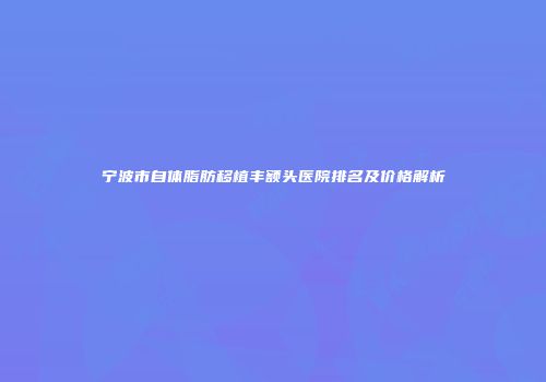 宁波市自体脂肪移植丰额头医院排名及价格解析