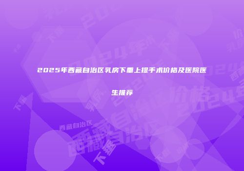 2025年西藏自治区乳房下垂上提手术价格及医院医生推荐