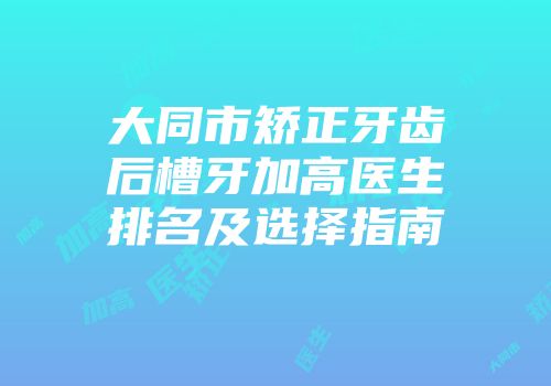 大同市矫正牙齿后槽牙加高医生排名及选择指南